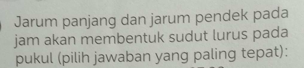 Jarum panjang dan jarum pendek pada 
jam akan membentuk sudut lurus pada 
pukul (pilih jawaban yang paling tepat):