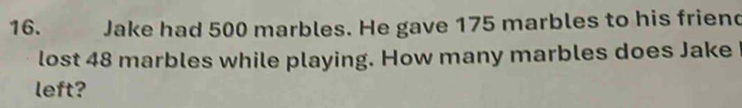 Jake had 500 marbles. He gave 175 marbles to his friend 
lost 48 marbles while playing. How many marbles does Jake 
left?