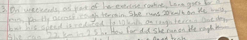 0n weekends, as pat of her exercuse routine, Lana goes for a 
run potly acrass rough terrain. She runs zokm/h on the truils, 
but his speed is reduced to 10 kalh on roughterrain One day
She can 22 km in 2 5h. How far did She runon the raghken