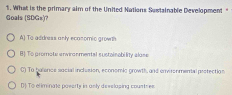 What is the primary aim of the United Nations Sustainable Development *
Goals (SDGs)?
A) To address only economic growth
B) To promote environmental sustainability alone
C) To balance social inclusion, economic growth, and environmental protection
D) To eliminate poverty in only developing countries