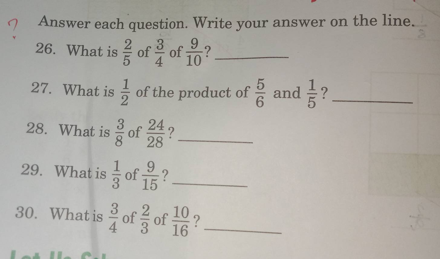 Answer each question. Write your answer on the line. 
26. What is  2/5  of  3/4  of  9/10  ?_ 
27. What is  1/2  of the product of  5/6  and  1/5  ?_ 
28. What is  3/8  of  24/28  ?_ 
29. What is  1/3  of  9/15  ?_ 
30. What is  3/4  of  2/3  of  10/16  ?_