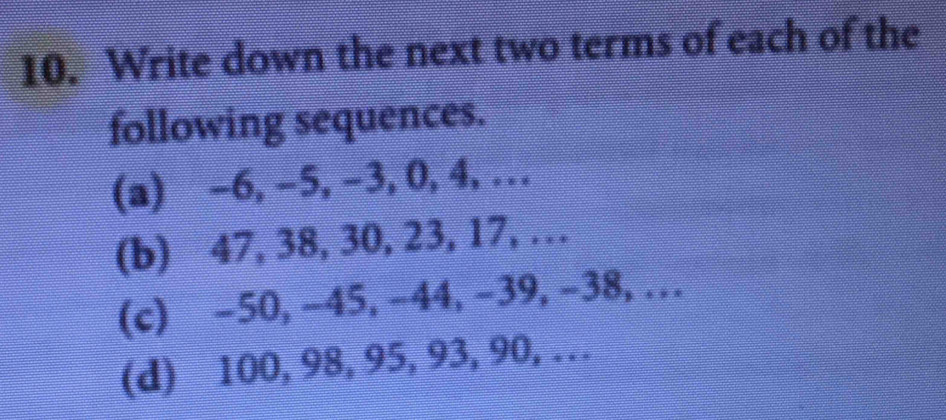 Write down the next two terms of each of the 
following sequences. 
(a) -6, -5, -3, 0, 4,… 
(b) 47, 38, 30, 23, 17, … 
(c) -50, -45, -44, -39, -38,… 
(d) 100, 98, 95, 93, 90, …