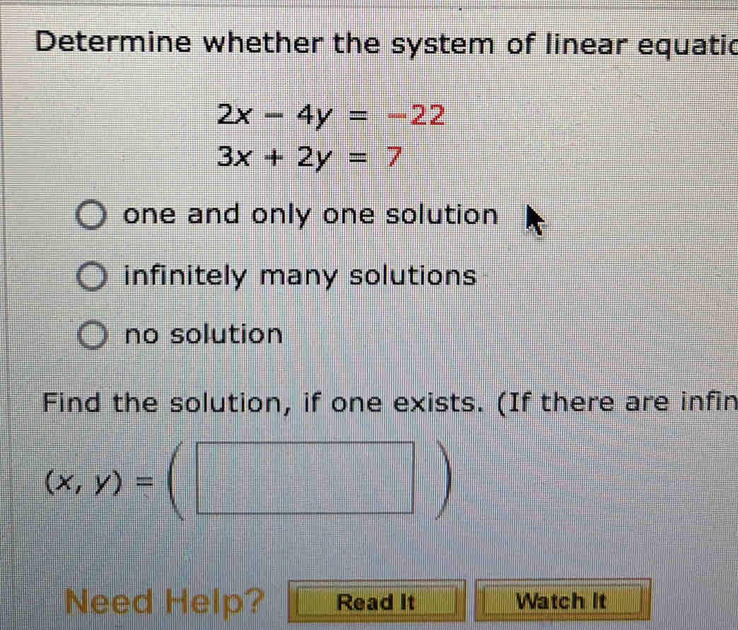 Determine whether the system of linear equatic
2x-4y=-22
3x+2y=7
one and only one solution
infinitely many solutions
no solution
Find the solution, if one exists. (If there are infin
(x,y)=(□ )
Need Help? Read It Watch It