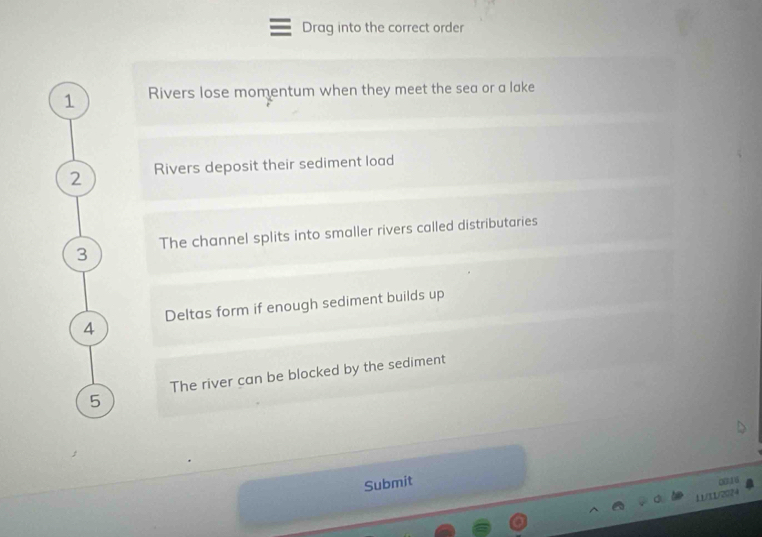 Drag into the correct order 
1 Rivers lose momentum when they meet the sea or a lake 
2 Rivers deposit their sediment load 
3 The channel splits into smaller rivers called distributaries 
4 Deltas form if enough sediment builds up 
The river can be blocked by the sediment
5
Submit 
00 6
11/11/2024