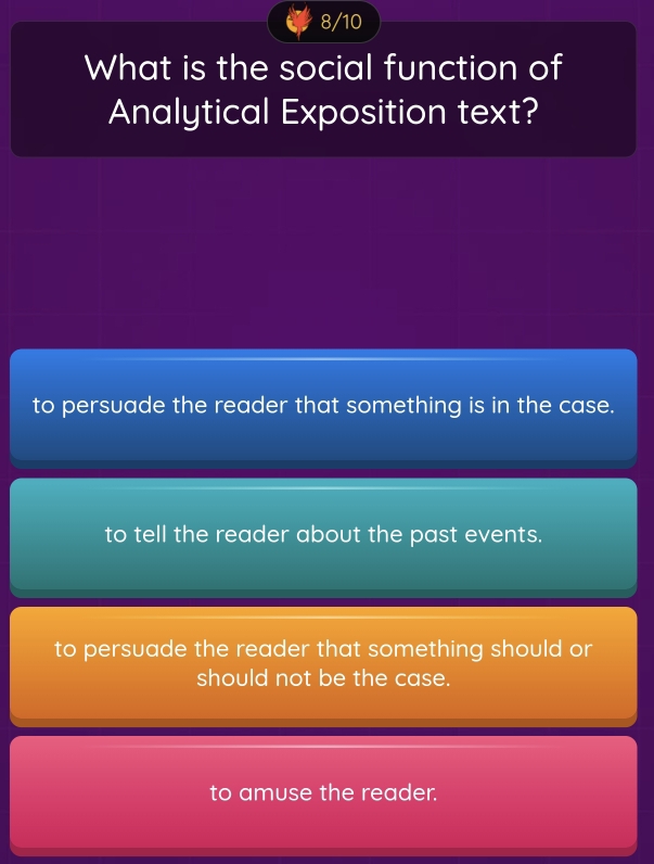 8/10
What is the social function of
Analytical Exposition text?
to persuade the reader that something is in the case.
to tell the reader about the past events.
to persuade the reader that something should or
should not be the case.
to amuse the reader.