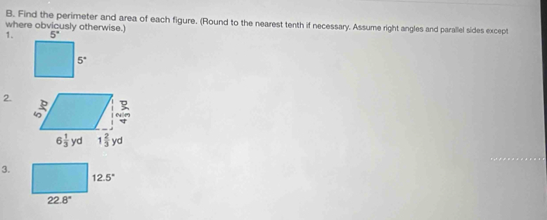 Find the perimeter and area of each figure. (Round to the nearest tenth if necessary. Assume right angles and parallel sides except
where obvicusly otherwise.)
1.
2.
3.