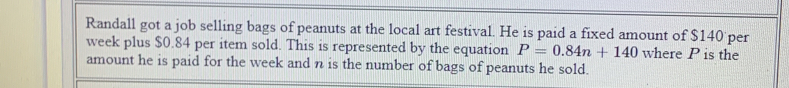 Randall got a job selling bags of peanuts at the local art festival. He is paid a fixed amount of $140 per
week plus $0.84 per item sold. This is represented by the equation P=0.84n+140 where P is the 
amount he is paid for the week and n is the number of bags of peanuts he sold.