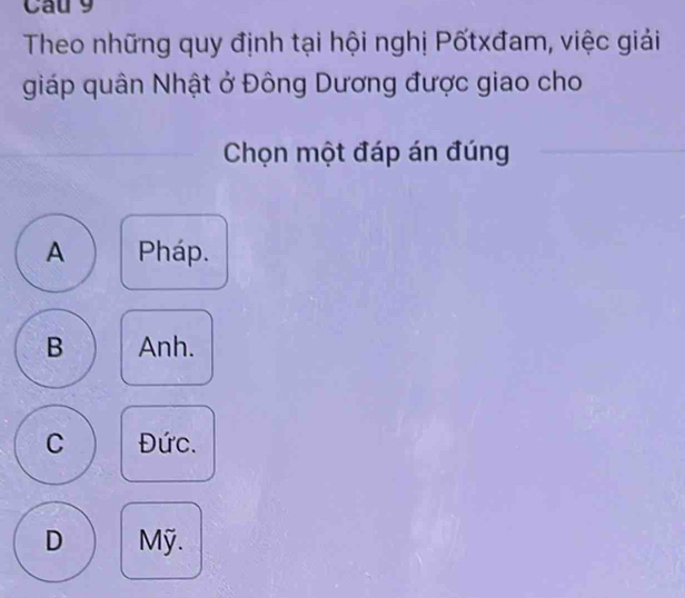 Cau 9
Theo những quy định tại hội nghị Pốtxđam, việc giải
giáp quân Nhật ở Đông Dương được giao cho
Chọn một đáp án đúng
A Pháp.
B Anh.
C Đức.
D Mỹ.