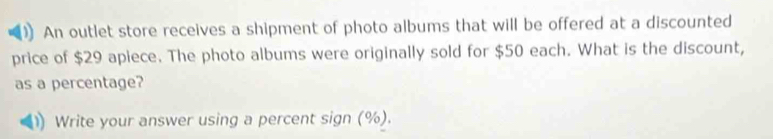 An outlet store receives a shipment of photo albums that will be offered at a discounted 
price of $29 apiece. The photo albums were originally sold for $50 each. What is the discount, 
as a percentage? 
Write your answer using a percent sign (%).