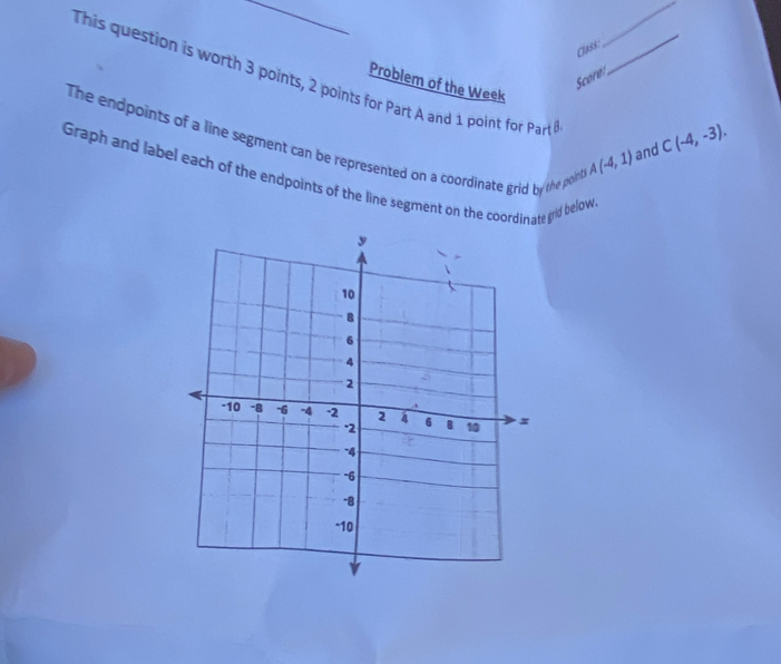 class: 
_ 
This question is worth 3 points, 2 points for Part A and 1 point for Part_ 
Score 
Problem of the Week C(-4,-3). 
The endpoints of a line segment can be represented on a coordinate grid by the poin
A(-4,1) and 
Graph and label each of the endpoints of the line segment on the coordinate grid below