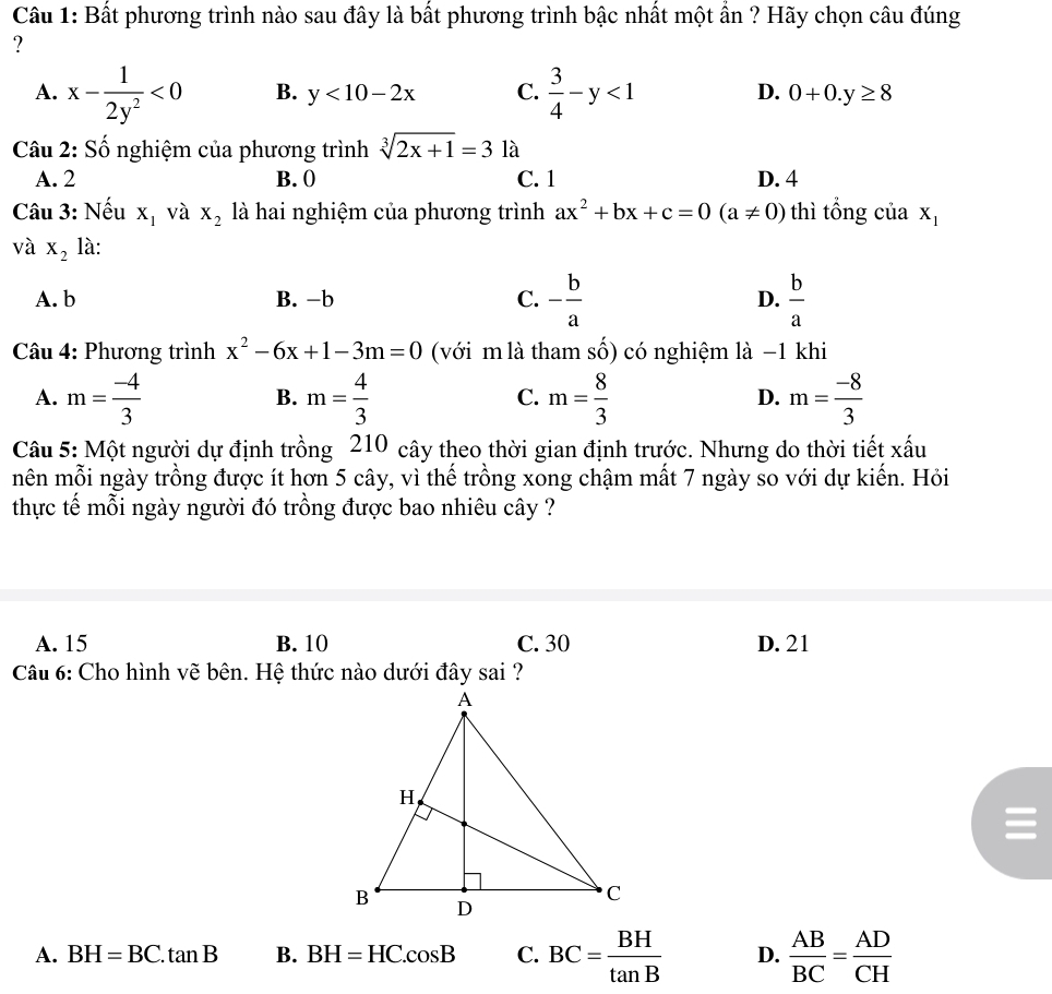 Bất phương trình nào sau đây là bất phương trình bậc nhất một ẩn ? Hãy chọn câu đúng
?
A. x- 1/2y^2 <0</tex> B. y<10-2x</tex> C.  3/4 -y<1</tex> D. 0+0.y≥ 8
Câu 2: Số nghiệm của phương trình sqrt[3](2x+1)=3 là
A. 2 B. 0 C. 1 D. 4
Câu 3: Nếu X_1 và X_2 là hai nghiệm của phương trình ax^2+bx+c=0(a!= 0) thì tổng của X_1
và X_2 là:
A. b B. -b C. - b/a  D.  b/a 
Câu 4: Phương trình x^2-6x+1-3m=0 (với m là tham số) có nghiệm là −1 khi
A. m= (-4)/3  m= 4/3  m= 8/3  m= (-8)/3 
B.
C.
D.
Câu 5: Một người dự định trồng 210 cây theo thời gian định trước. Nhưng do thời tiết xấu
nên mỗi ngày trồng được ít hơn 5 cây, vì thế trồng xong chậm mất 7 ngày so với dự kiến. Hỏi
thực tế mỗi ngày người đó trồng được bao nhiêu cây ?
A. 15 B. 10 C. 30 D. 21
Câu 6: Cho hình vẽ bên. Hệ thức nào dưới đây sai ?
A. BH=BC.tan B B. BH=HC.cos B C. BC= BH/tan B  D.  AB/BC = AD/CH 