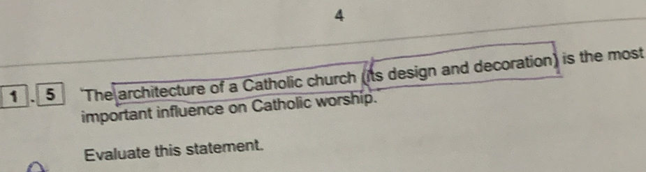 4 
1 . 5 The architecture of a Catholic church (its design and decoration) is the most 
important influence on Catholic worship. 
Evaluate this statement.