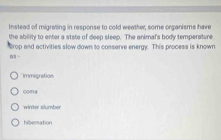 Instead of migrating in response to cold weather, some organisms have
the ability to enter a state of deep sleep. The animal's body temperature
Grop and activities slow down to conserve energy. This process is known
as -
* immigration
coma
winter slumber
hibernation