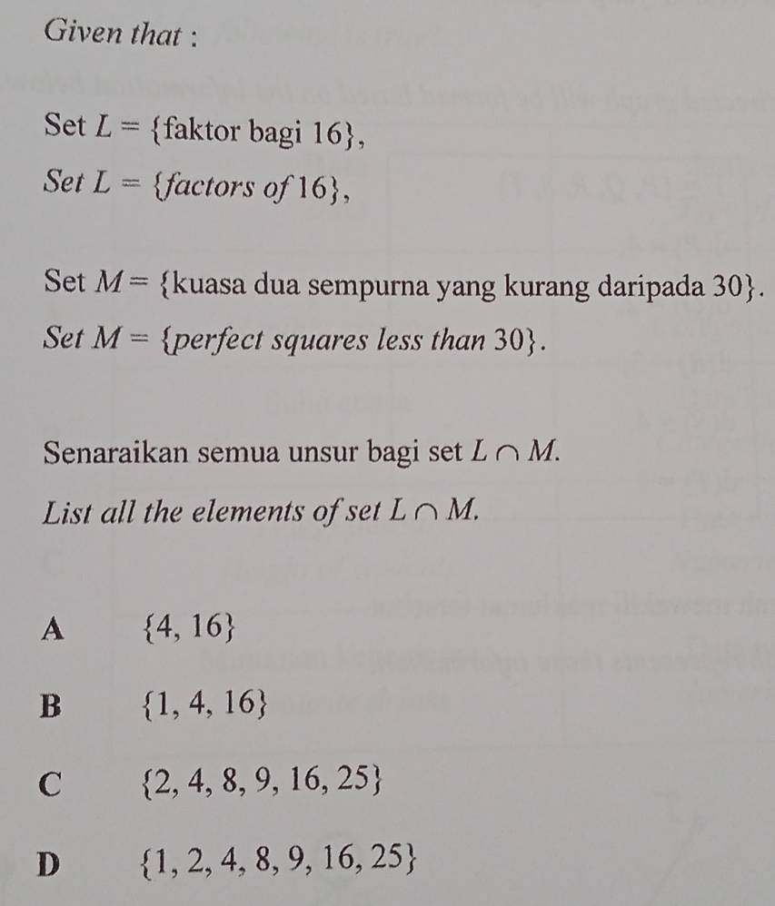 Given that :
Set L= faktor bagi 16 ,
Set L= factors of 16 ,
Set M= kuasa dua sempurna yang kurang daripada 30. 
Set M= perfect squares less than 30.
Senaraikan semua unsur bagi set L∩ M. 
List all the elements of set L∩ M.
A  4,16
B  1,4,16
C  2,4,8,9,16,25
D  1,2,4,8,9,16,25