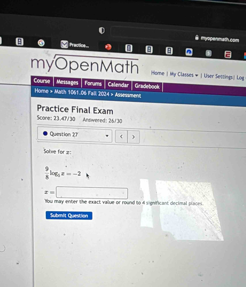 myopenmath.com 
A G Practice... ^ s 
myOpenMath Home | My Classes ▼ | User Settings| Log 
Course Messages Forums Calendar Gradebook 
Home > Math 1061.06 Fall 2024 > Assessment 
Practice Final Exam 
Score: 23.47/30 Answered: 26/30 
Question 27 < > 
Solve for x :
 9/8 log _5x=-2
x=□
You may enter the exact value or round to 4 significant decimal places. 
Submit Question