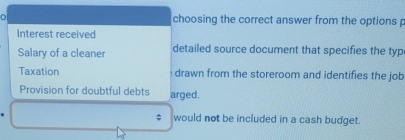 choosing the correct answer from the options p 
Interest received 
Salary of a cleaner detailed source document that specifies the typ 
Taxation drawn from the storeroom and identifies the job 
Provision for doubtful debts arged. 
. would not be included in a cash budget.