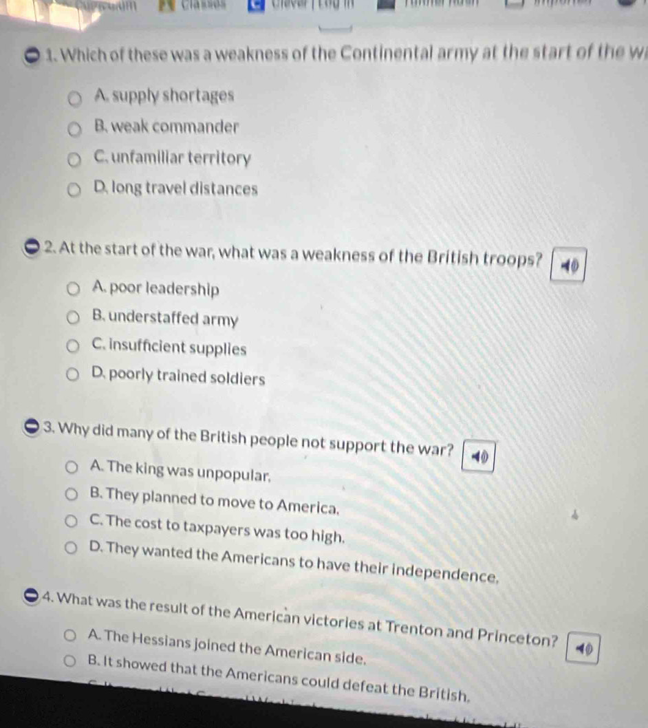 rem Classes 
1. Which of these was a weakness of the Continental army at the start of the w
A. supply shortages
B. weak commander
C. unfamiliar territory
D. long travel distances
2. At the start of the war, what was a weakness of the British troops? -①
A. poor leadership
B. understaffed army
C. insufficient supplies
D. poorly trained soldiers
3. Why did many of the British people not support the war? 4
A. The king was unpopular,
B. They planned to move to America.
C. The cost to taxpayers was too high.
D. They wanted the Americans to have their independence,
4. What was the result of the American victories at Trenton and Princeton?
A. The Hessians joined the American side.
B. It showed that the Americans could defeat the British.