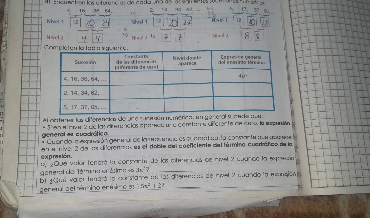 Encuentren las diferencias de cada una de las siguientes sucesiones numéricas.
2,
4,  16, 36, 64, .. 10 14, 34, 62, .⋅ 5， 17, 37， 65,
Nivel 1 12 Nivel 1 12 Nivel 1 12
16
10
Nivel 2 Nivel 2 - Nivel 2
C
m 
sC 
p
n Al obtener las diferencias de una sucesión numérica, en ge
a Si en el nivel 2 de las diferencias aparece una constante diferente de cero, la expresión
n general es cuadrática.
Cuando la expresión general de la secuencia es cuadrática, la constante que aparece
en el nivel 2 de las diferencias es el doble del coeficiente del término cuadrático de la
expresión.
a) ¿Qué valor tendrá la constante de las diferencias de nivel 2 cuando la expresión
general del término enésimo es 3n^2 2_
b) ¿Qué valor tendrá la constante de las diferencias de nivel 2 cuando la expresión
general del término enésimo es 1.5n^2+2 _