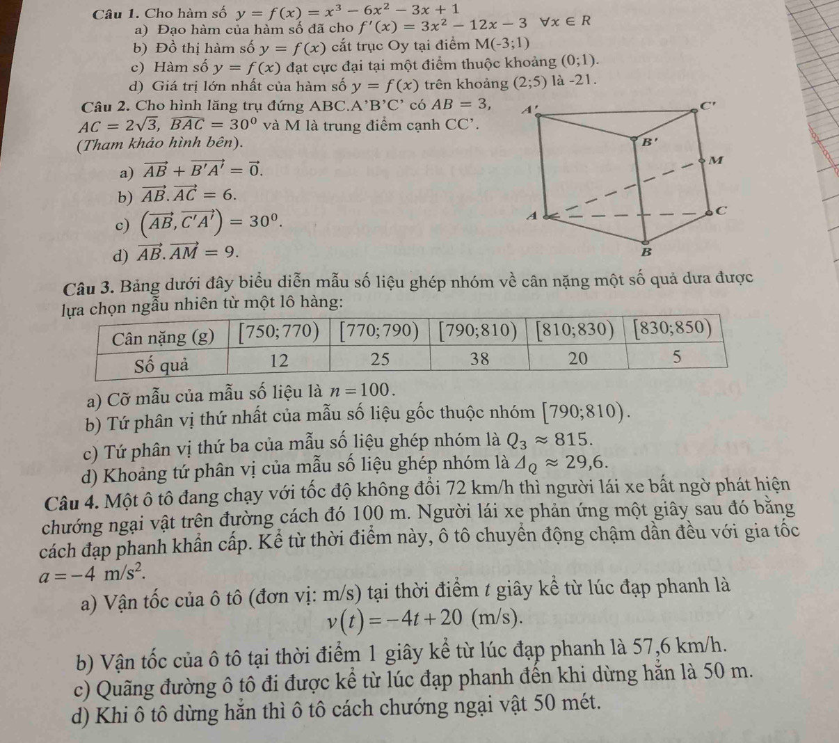 Cho hàm số y=f(x)=x^3-6x^2-3x+1
a) Đạo hàm của hàm số đã cho f'(x)=3x^2-12x-3forall x∈ R
b) Đồ thị hàm số y=f(x) cắt trục Oy tại điểm M(-3;1)
c) Hàm số y=f(x) đạt cực đại tại một điểm thuộc khoảng (0;1).
d) Giá trị lớn nhất của hàm số y=f(x) trên khoảng (2;5) là -21.
Câu 2. Cho hình lăng trụ đứng ABC.. A' B'C' có AB=3,
AC=2sqrt(3),widehat BAC=30° và M là trung điểm cạnh CC'.
(Tham khảo hình bên).
a) vector AB+vector B'A'=vector 0.
b) vector AB.vector AC=6.
c) (vector AB,vector C'A')=30^0.
d) vector AB.vector AM=9.
Câu 3. Bảng dưới đây biểu diễn mẫu số liệu ghép nhóm về cân nặng một số quả dưa được
ọn ngẫu nhiên từ một lô hàng:
a) Cỡ mẫu của mẫu số liệu là n=100.
b) Tứ phân vị thứ nhất của mẫu số liệu gốc thuộc nhóm [790;810).
c) Tứ phân vị thứ ba của mẫu số liệu ghép nhóm là Q_3approx 815.
d) Khoảng tứ phân vị của mẫu số liệu ghép nhóm là △ _Qapprox 29,6.
Câu 4. Một ô tô đang chạy với tốc độ không đổi 72 km/h thì người lái xe bất ngờ phát hiện
chướng ngại vật trên đường cách đó 100 m. Người lái xe phản ứng một giây sau đó bằng
cách đạp phanh khẩn cấp. Kể từ thời điểm này, ô tô chuyển động chậm dần đều với gia tốc
a=-4m/s^2.
a) Vận tốc của ô tô (đơn vị: m/s) tại thời điểm t giây kể từ lúc đạp phanh là
v(t)=-4t+20(m/s).
b) Vận tốc của ô tô tại thời điểm 1 giây kể từ lúc đạp phanh là 57,6 km/h.
c) Quãng đường ô tô đi được kể từ lúc đạp phanh đến khi dừng hằn là 50 m.
d) Khi ô tô dừng hăn thì ô tô cách chướng ngại vật 50 mét.