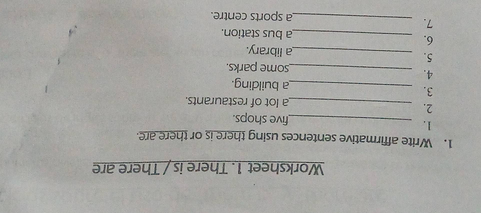 Worksheet 1. There is / There are 
1. Write affirmative sentences using there is or there are. 
1._ 
five shops. 
2._ 
a lot of restaurants. 
3. 
_a building. 
4._ 
some parks. 
5. _a library. 
6._ 
a bus station. 
7. 
_a sports centre.