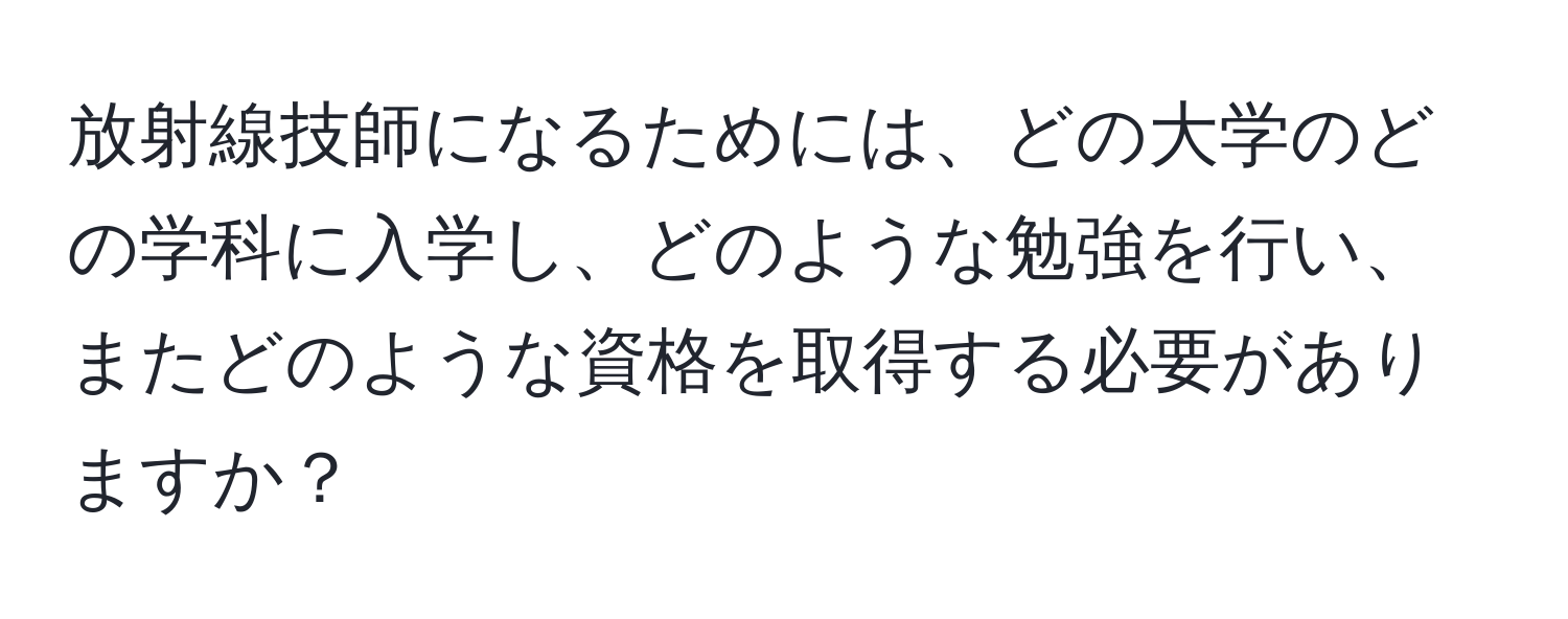 放射線技師になるためには、どの大学のどの学科に入学し、どのような勉強を行い、またどのような資格を取得する必要がありますか？