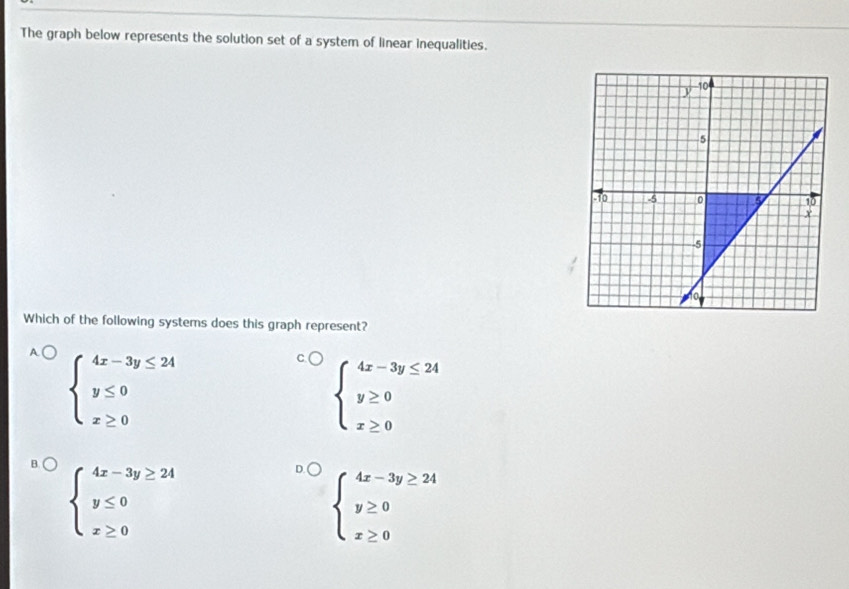 The graph below represents the solution set of a system of linear inequalities.
Which of the following systems does this graph represent?
beginarrayl 4x-3y≤ 24 y≤ 0 x≥ 0endarray.
beginarrayl 4x-3y≤ 24 y≥ 0 x≥ 0endarray.
beginarrayl 4x-3y≥ 24 y≤ 0 x≥ 0endarray.
beginarrayl 4x-3y≥ 24 y≥ 0 x≥ 0endarray.