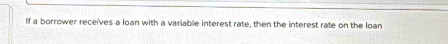 If a borrower receives a loan with a variable interest rate, then the interest rate on the loan