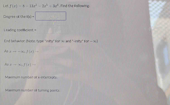 Let f(x)=8-13x^2-2x^5-3x^6. Find the following: 
Degree of the f(x)=□
Leading coefficient = 
End behavior: (Note: type "infty" for ∞ and "-infty" for — ∞) 
As xto -∈fty , f(x)to
As xto ∈fty , f(x)to
Maximum number of x-intercepts: 
Maximum number of turning points: