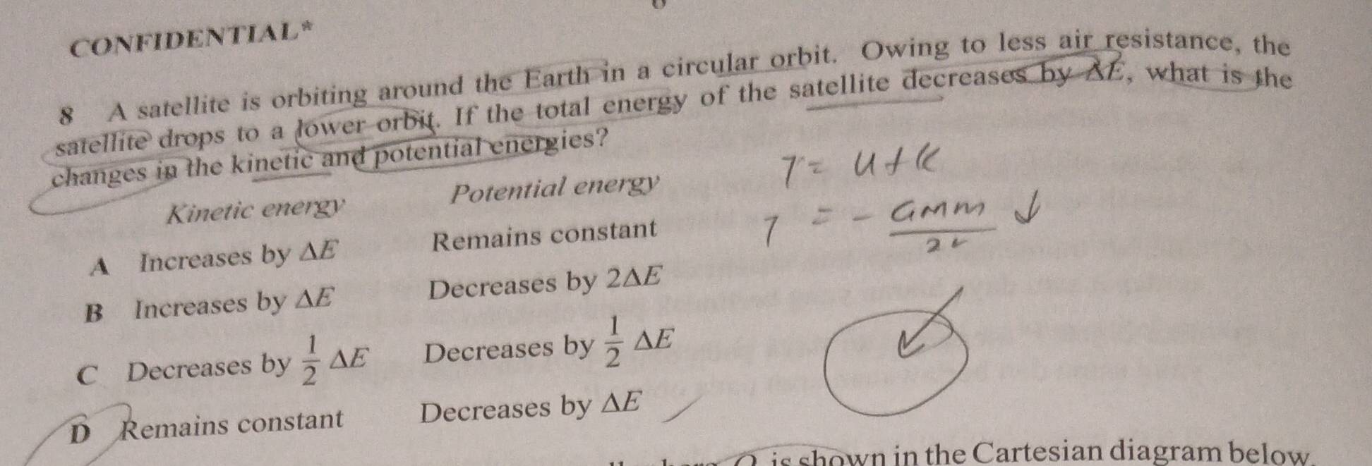 CONFIDENTIAL*
8 A satellite is orbiting around the Earth in a circular orbit. Owing to less air resistance, the
satellite drops to a lower orbit. If the total energy of the satellite decreases by AE, what is the
changes in the kinetic and potential energies?
Kinetic energy Potential energy
A Increases by △ E Remains constant
B Increases by △ E Decreases by 2ΔE
C Decreases by  1/2 △ E Decreases by  1/2 △ E
D Remains constant Decreases by △ E
is shown in the Cartesian diagram below .