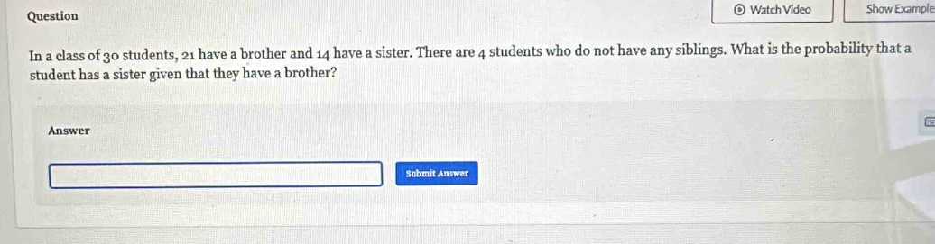 Question Watch Video Show Example 
In a class of 30 students, 21 have a brother and 14 have a sister. There are 4 students who do not have any siblings. What is the probability that a 
student has a sister given that they have a brother? 
Answer 
Submit Answer