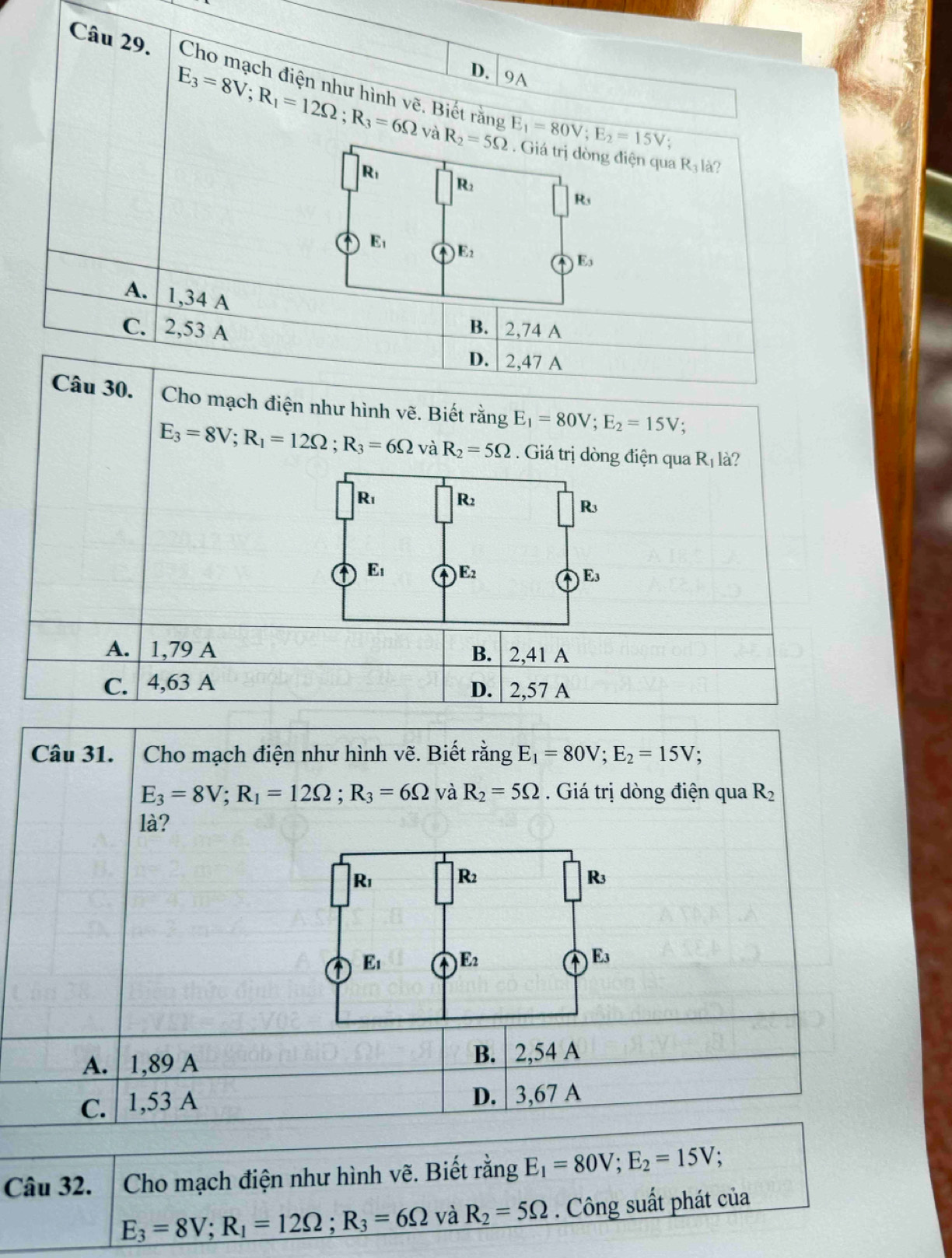 9A
Cho mạch điện như hình Vhat e. Biết rằng E_1=80V;E_2=15V.
E_3=8V;R_1=12Omega ;R_3=6Omega và R_2=5Omega. Giá trị dòng điện qua R_3 là?
R_1
R_2
R_3
E_1
E_2
E_3
A. 1,34 A
B.
C. 2,53 A 2,74 A
D. 2,47 A
Câu 30. Cho mạch điện như hình vẽ. Biết rằng E_1=80V;E_2=15V;
E_3=8V;R_1=12Omega ;R_3=6Omega và R_2=5Omega Giá trị dòng điện qua R_1 là?
R_1 R_2
R_3
A E_1 A E_2 E_3
a
A. 1,79 A B. 2,41 A
C. 4,63 A 2,57 A
D.
Câu 31. Cho mạch điện như hình vẽ. Biết rằng E_1=80V;E_2=15V;
E_3=8V;R_1=12Omega ;R_3=6Omega và R_2=5Omega. Giá trị dòng điện qua R_2
là?
A. 1,89 A B. 2,54 A
C. 1,53 A D. | 3,67 A
Câu 32.  Cho mạch điện như hình vẽ. Biết rằng E_1=80V;E_2=15V
E_3=8V;R_1=12Omega ;R_3=6Omega và R_2=5Omega. Công suất phát của