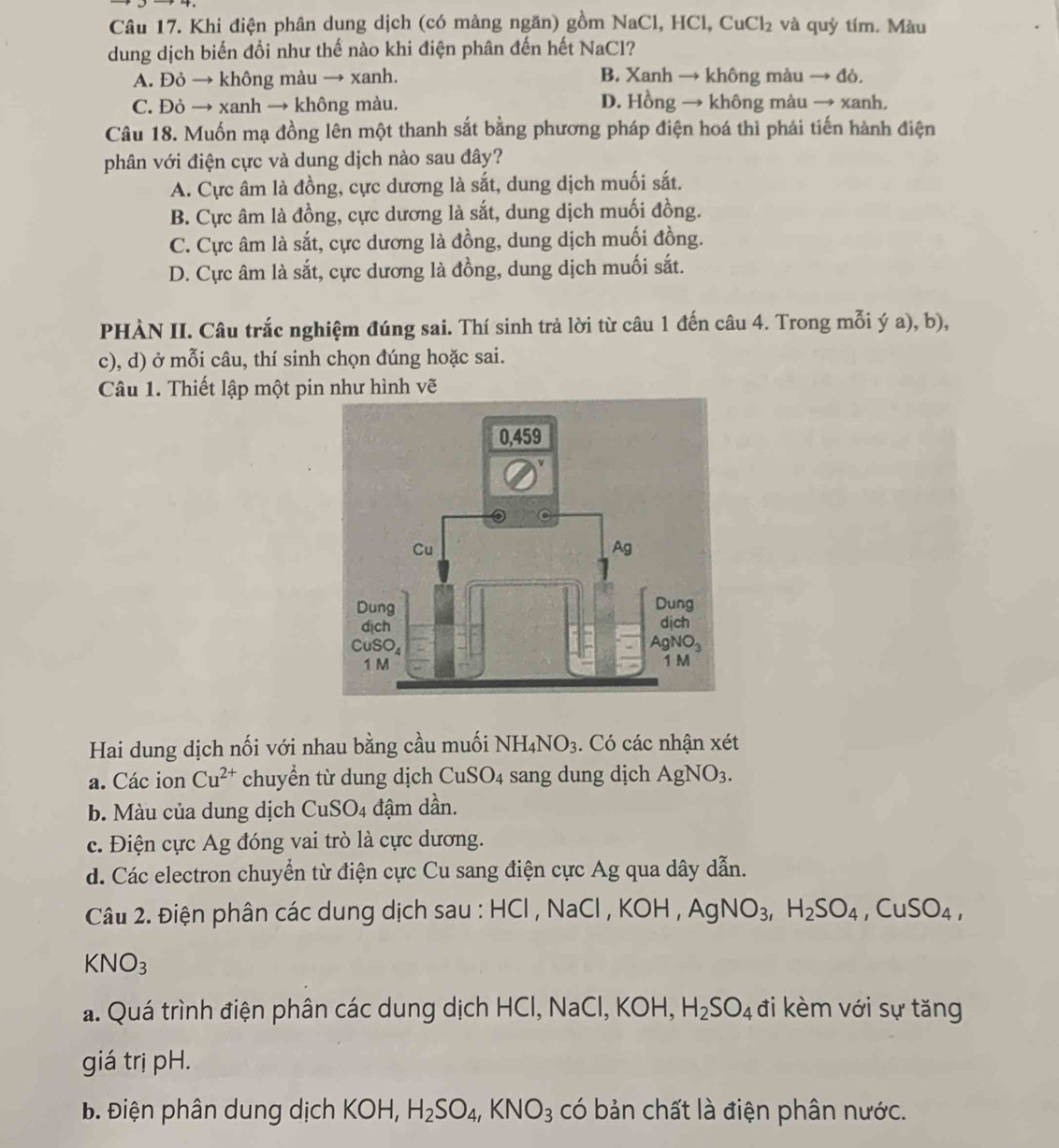 Khi điện phân dung dịch (có màng ngăn) gồm NaCl, HCl, CuCl_2 và quỳ tím. Màu
dung dịch biến đồi như thế nào khi điện phân đến hết NaCl?
A. Đỏ → không màu → xanh. B. Xanh → không màu → đỏ.
C. Đỏ → xanh → không màu. D. Hồng → không màu → xanh.
Câu 18. Muốn mạ đồng lên một thanh sắt bằng phương pháp điện hoá thì phải tiến hành điện
phân với điện cực và dung dịch nào sau đây?
A. Cực âm là đồng, cực dương là sắt, dung dịch muối sắt.
B. Cực âm là đồng, cực dương là sắt, dung dịch muối đồng.
C. Cực âm là sắt, cực dương là đồng, dung dịch muối đồng.
D. Cực âm là sắt, cực dương là đồng, dung dịch muối sắt.
PHÀN II. Câu trắc nghiệm đúng sai. Thí sinh trả lời từ câu 1 đến câu 4. Trong mỗi ý a), b),
c), d) ở mỗi câu, thí sinh chọn đúng hoặc sai.
Câu 1. Thiết lập một pin như hình vẽ
Hai dung dịch nối với nhau bằng cầu muối NH_4NO_3. Có các nhận xét
a. Các ion Cu^(2+) chuyển từ dung dịch Cu: SO sang dung dịch AgNO_3.
b. Màu của dung dịch CuSO_4 đậm dần.
c. Điện cực Ag đóng vai trò là cực dương.
d. Các electron chuyển từ điện cực Cu sang điện cực Ag qua dây dẫn.
Câu 2. Điện phân các dung dịch sau : HCl , NaCl , KOH,AgNO_3,H_2SO_4,CuSO_4,
KNO_3
a. Quá trình điện phân các dung dịch HCl, NaCl, KOH, H_2SO_4 đi kèm với sự tăng
giá trị pH.
Đ. Điện phân dung dịch KOH, H_2SO_4,KNO_3 có bản chất là điện phân nước.