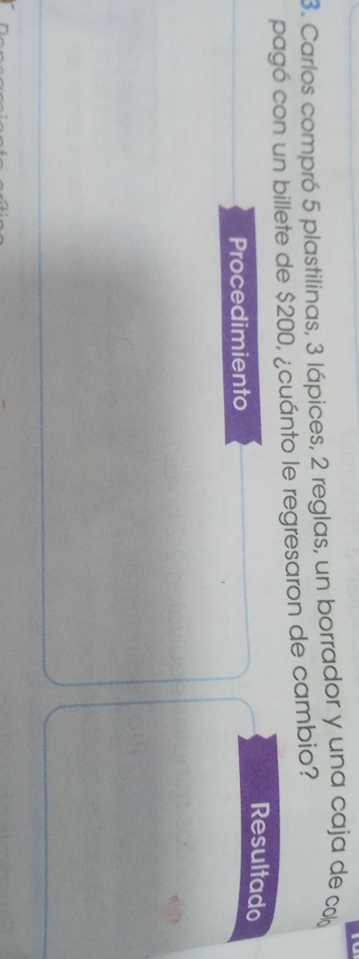 Carlos compró 5 plastilinas, 3 lápices, 2 reglas, un borrador y una caja de cob 
pagó con un billete de $200, ¿cuánto le regresaron de cambio? 
Resultado 
Procedimiento