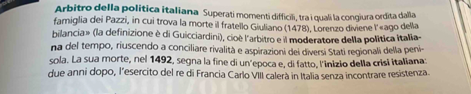 Arbitro della política italiana Superati momenti difficili, tra i quali la congiura ordita dalla 
famiglia dei Pazzi, in cui trova la morte il fratello Giuliano (1478), Lorenzo diviene l'«ago della 
bilancia» (la definizione è di Guicciardini), cioè l'arbitro e il moderatore della politica italia- 
na del tempo, riuscendo a conciliare rivalità e aspirazioni dei diversi Stati regionali della peni- 
sola. La sua morte, nel 1492, segna la fine di un’epoca e, di fatto, l'inizio della crisi italiana: 
due anni dopo, l’esercito del re di Francia Carlo VIII calerà in Italia senza incontrare resistenza.