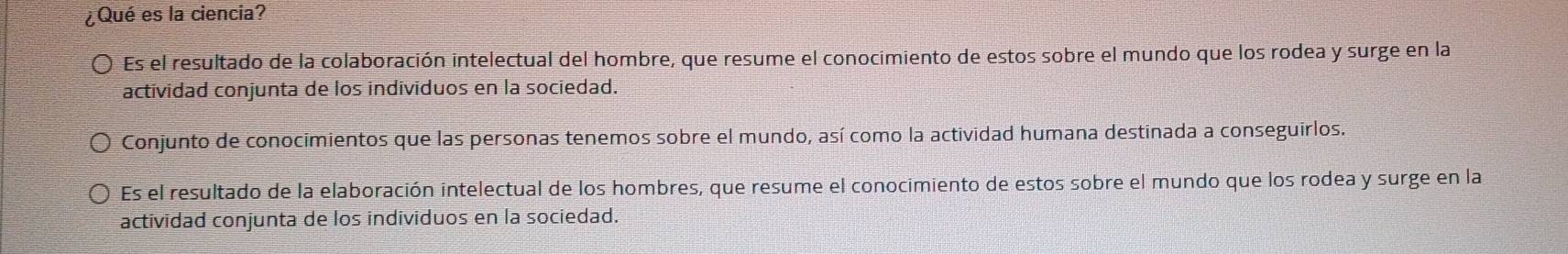 ¿Qué es la ciencia?
Es el resultado de la colaboración intelectual del hombre, que resume el conocimiento de estos sobre el mundo que los rodea y surge en la
actividad conjunta de los individuos en la sociedad.
Conjunto de conocimientos que las personas tenemos sobre el mundo, así como la actividad humana destinada a conseguirlos.
Es el resultado de la elaboración intelectual de los hombres, que resume el conocimiento de estos sobre el mundo que los rodea y surge en la
actividad conjunta de los individuos en la sociedad.