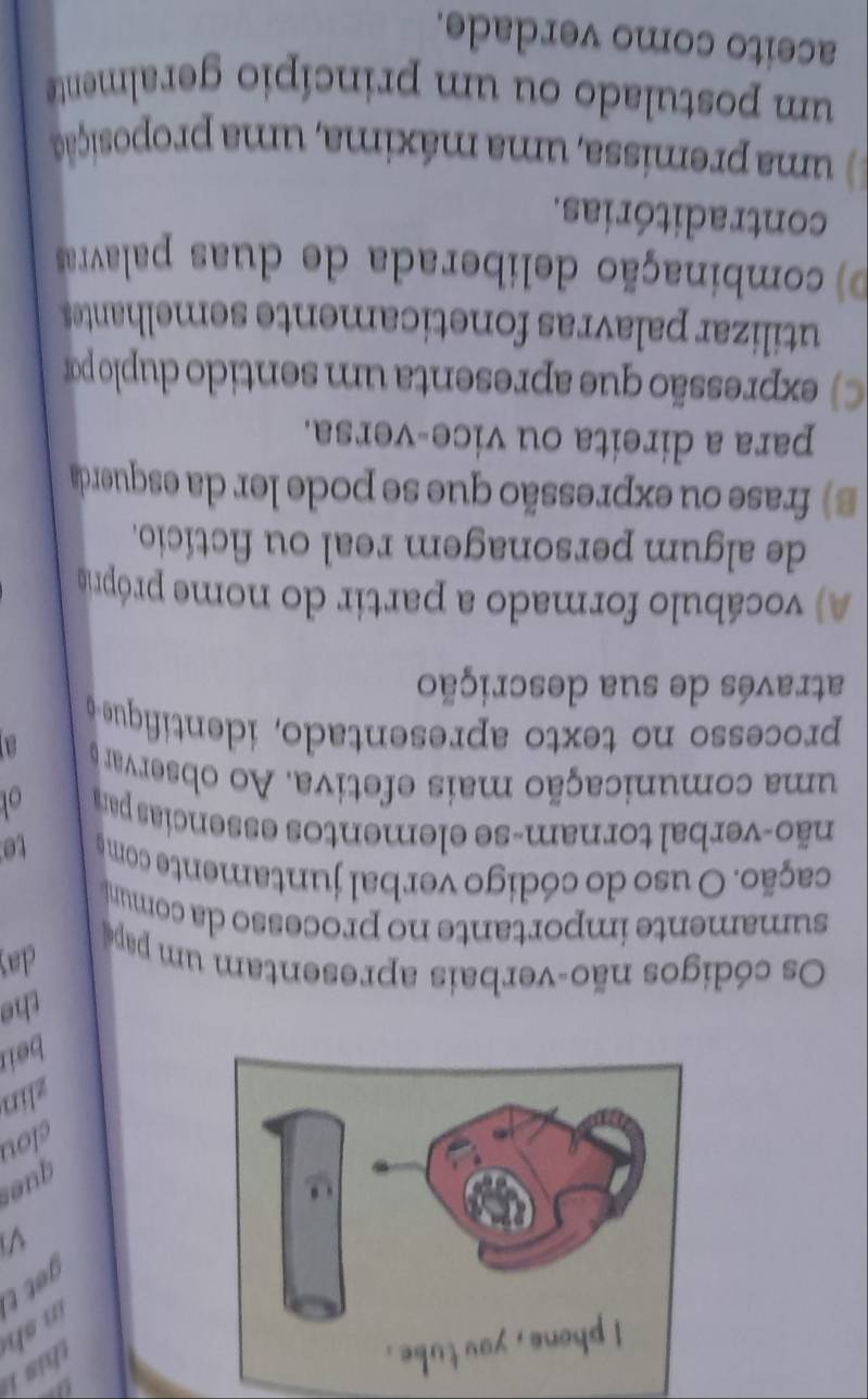 in s get t 
V
ques
clou
zlin
beir
the
Os códigos não-verbais apresentam um pap
day
sumamente importante no processo da comuni
cação. O uso do código verbal juntamente como to
não-verbal tornam-se elementos essencias par o
uma comunicação mais efetiva. Ao observar
a
processo no texto apresentado, identiique 
através de sua descrição
A vocábulo formado a partir do nome própio
de algum personagem real ou fictício.
B ) frase ou expressão que se pode ler da esquerda
para a direita ou vice-versa.
C) expressão que apresenta um sentido duplo por
utilizar palavras foneticamente semelhantes
D) combinação deliberada de duas palavras
contraditórias.
) uma premissa, uma máxima, uma proposição
um postulado ou um princípio geralmente
aceito como verdade.