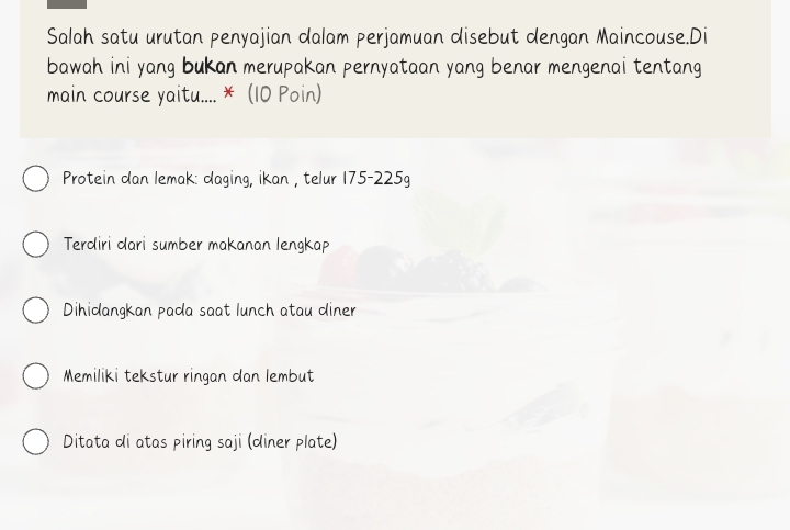 Salah satu urutan penyajian dalam perjamuan disebut dengan Maincouse.Di
bawah ini yang bukan merupakan pernyataan yang benar mengenai tentang
main course yaitu.... * (10 Poin)
Protein dan lemak: daging, ikan , telur 175-225g
Terdiri dari sumber makanan lengkap
Dihidangkan pada saat lunch atau diner
Memiliki tekstur ringan dan lembut
Ditata di atas piring saji (diner plate)