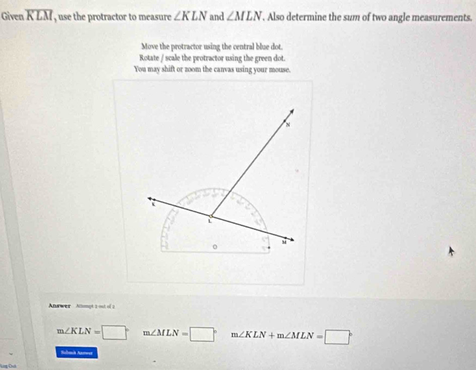 Given overline KLM , use the protractor to measure ∠ KLN and ∠ MLN. Also determine the sum of two angle measurements.
Move the protractor using the central blue dot.
Rotate / scale the protractor using the green dot.
You may shift or zoom the canvas using your mouse.
Answer Almpt 2 out of 2
m∠ KLN=□° m∠ MLN=□° m∠ KLN+m∠ MLN=□°
Sabenia Anewer
Ling Chuá