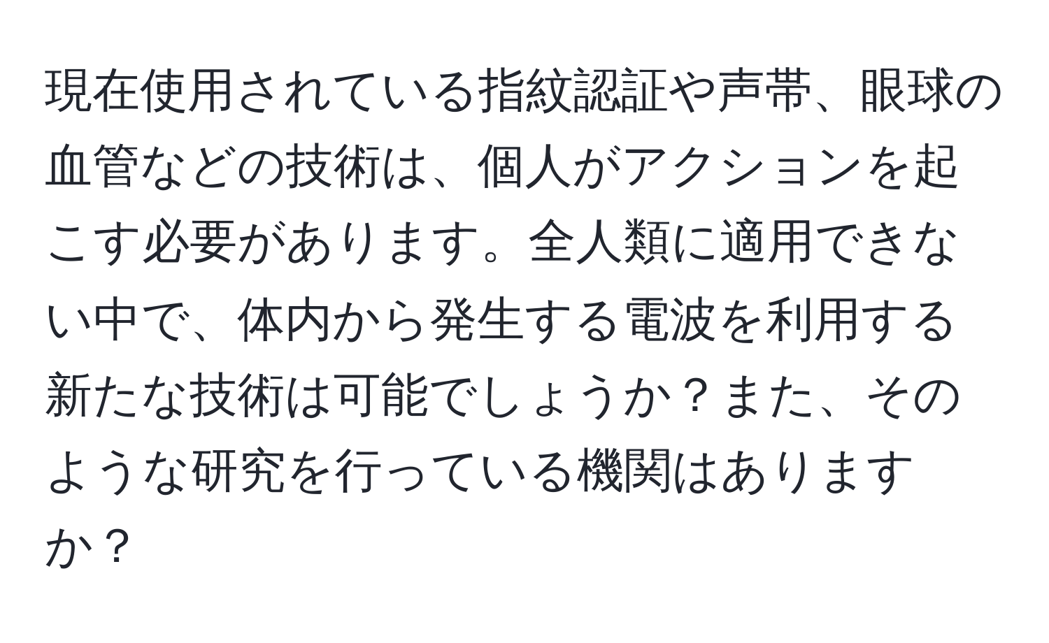 現在使用されている指紋認証や声帯、眼球の血管などの技術は、個人がアクションを起こす必要があります。全人類に適用できない中で、体内から発生する電波を利用する新たな技術は可能でしょうか？また、そのような研究を行っている機関はありますか？