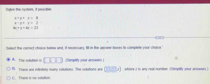 Solve the system, if possible.
x+y+z=8
x-y+z=2
4x+y+4z=23
Select the correct choice below and, if necessary, fill in the answer boxes to complete your choice.
A. The solution is (□ ,□ ,□ ). (Simplify your answers.)
B. There are infinitely many solutions. The solutions are (□ ,□ ,z) , where z is any real number. (Simplify your answers.)
C. There is no solution.