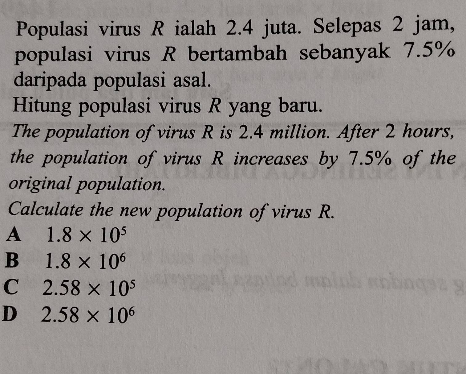 Populasi virus R ialah 2.4 juta. Selepas 2 jam,
populasi virus R bertambah sebanyak 7.5%
daripada populasi asal.
Hitung populasi virus R yang baru.
The population of virus R is 2.4 million. After 2 hours,
the population of virus R increases by 7.5% of the
original population.
Calculate the new population of virus R.
A 1.8* 10^5
B 1.8* 10^6
C 2.58* 10^5
D 2.58* 10^6