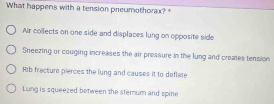 What happens with a tension pneumothorax? *
Air collects on one side and displaces lung on opposite side
Sneezing or couging increases the air pressure in the lung and creates tension
Rib fracture pierces the lung and causes it to deflate
Lung is squeezed between the sternum and spine