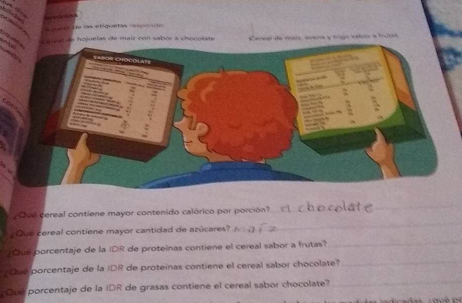 bilide ercicios 
o cas i o 
A parta de las etiquetas responde 
qunta 
hojuelas de maiz con sabor a chocolate Cereal de maiz, avena y trigo sabor a frutas 
antal 
can 
_ 
_ 
¿Qué cereal contiene mayor contenido calórico por porción? 
_ 
¿Que cereal contiene mayor cantidad de azucares? 
¿Que porcentaje de la IDR de proteinas contiene el cereal sabor a frutas? 
¿Que porcentaje de la IDR de proteínas contiene el cereal sabor chocolate?_ 
Que porcentaje de la IDR de grasas contiene el cereal sabor chocolate? 
_