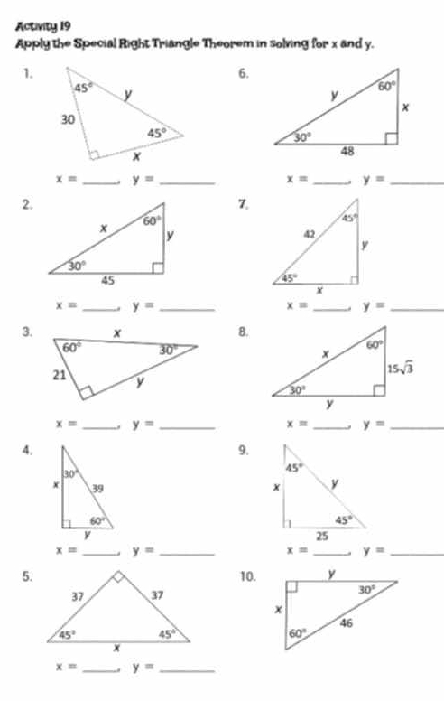 Activity 19
Apply the Special Right Triangle Theorem in solving for x and y.
1.
6.
x= _. y= _ x= _ y= _
2.
7.
x= _ y= _
x= _ y= _
3.8.
x= _. y= _ x= _ y= _
4.
9.

x= _ y= _
x= _ y= _
5.10.

x= _ y= _