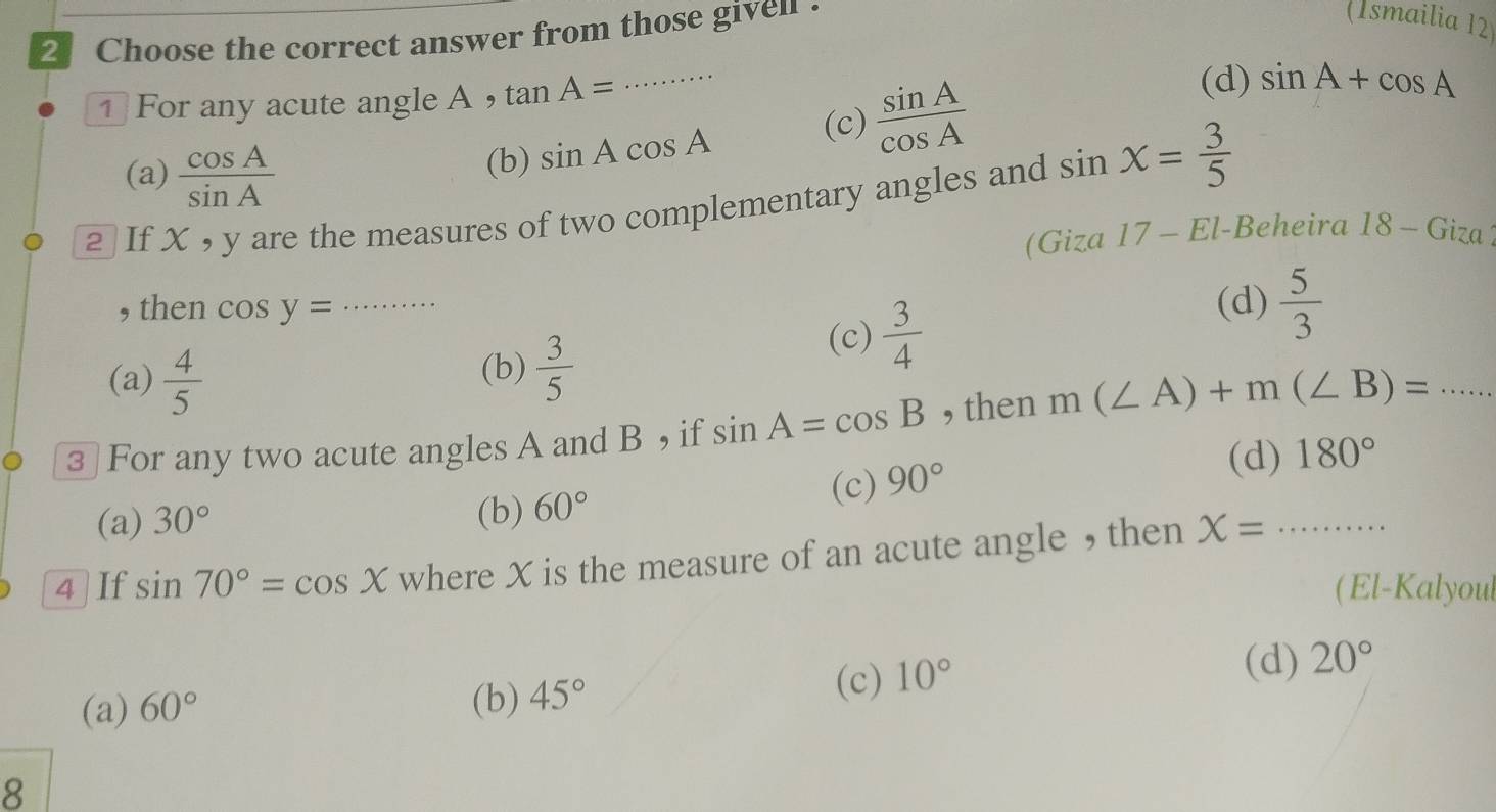 Choose the correct answer from those given .
(Ismailia 12
1 For any acute angle A ， tan A=
_
(c)
(a)  cos A/sin A 
(b) sin Acos A  sin A/cos A 
(d) sin A+cos A
2 If X , y are the measures of two complementary angles and sin X= 3/5 
(Giza 17 - El-Beheira 18 - Giza
, then cos y= _ (d)  5/3 
(c)  3/4 
(a)  4/5 
(b)  3/5 
3 For any two acute angles A and B ， if sin A=cos B , then m(∠ A)+m(∠ B)= _
(c) 90°
(d) 180°
(a) 30° (b) 60°
4 If sin 70°=cos X where X is the measure of an acute angle , then X= _ .......... 
(El-Kalyoul
(b)
(a) 60° 45°
(c) 10°
(d) 20°
8