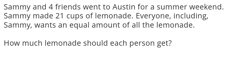 Sammy and 4 friends went to Austin for a summer weekend. 
Sammy made 21 cups of lemonade. Everyone, including, 
Sammy, wants an equal amount of all the lemonade. 
How much lemonade should each person get?