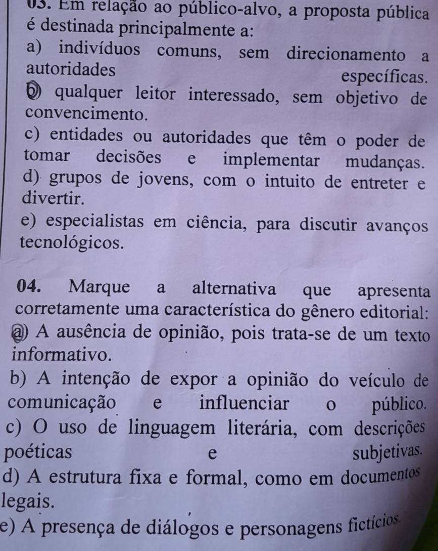 Em relação ao público-alvo, a proposta pública
é destinada principalmente a:
a) indivíduos comuns, sem direcionamento a
autoridades
específicas.
§ qualquer leitor interessado, sem objetivo de
convencimento.
c) entidades ou autoridades que têm o poder de
tomar decisões e implementar mudanças.
d) grupos de jovens, com o intuito de entreter e
divertir.
e) especialistas em ciência, para discutir avanços
tecnológicos.
04. Marque a alternativa que apresenta
corretamente uma característica do gênero editorial:
@) A ausência de opinião, pois trata-se de um texto
informativo.
b) A intenção de expor a opinião do veículo de
comunicação e influenciar o público.
c) O uso de linguagem literária, com descrições
poéticas e subjetivas.
d) A estrutura fixa e formal, como em documentos
legais.
e) A presença de diálogos e personagens fictícios