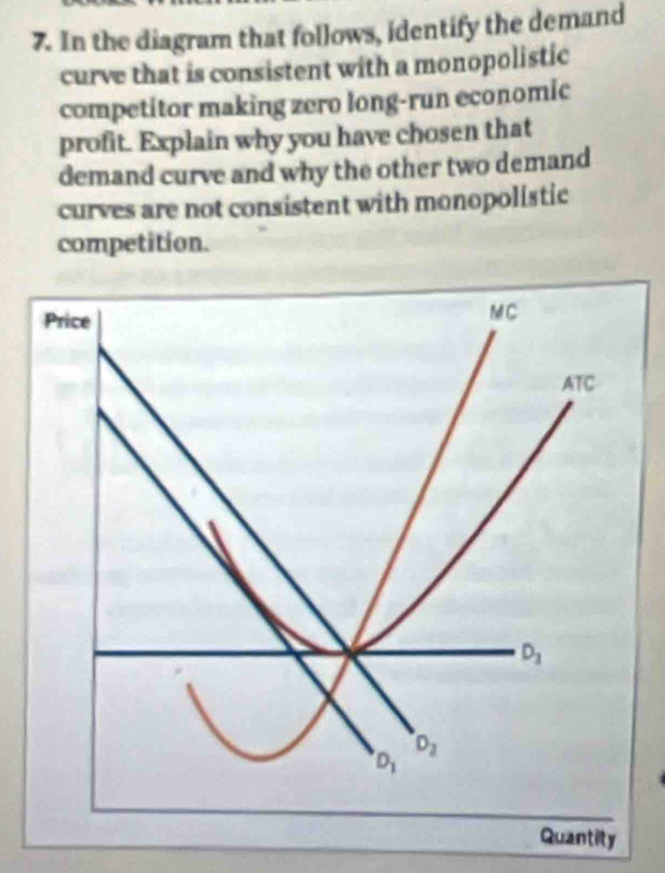 In the diagram that follows, identify the demand
curve that is consistent with a monopolistic
competitor making zero long-run economic
profit. Explain why you have chosen that
demand curve and why the other two demand
curves are not consistent with monopolistic
competition.