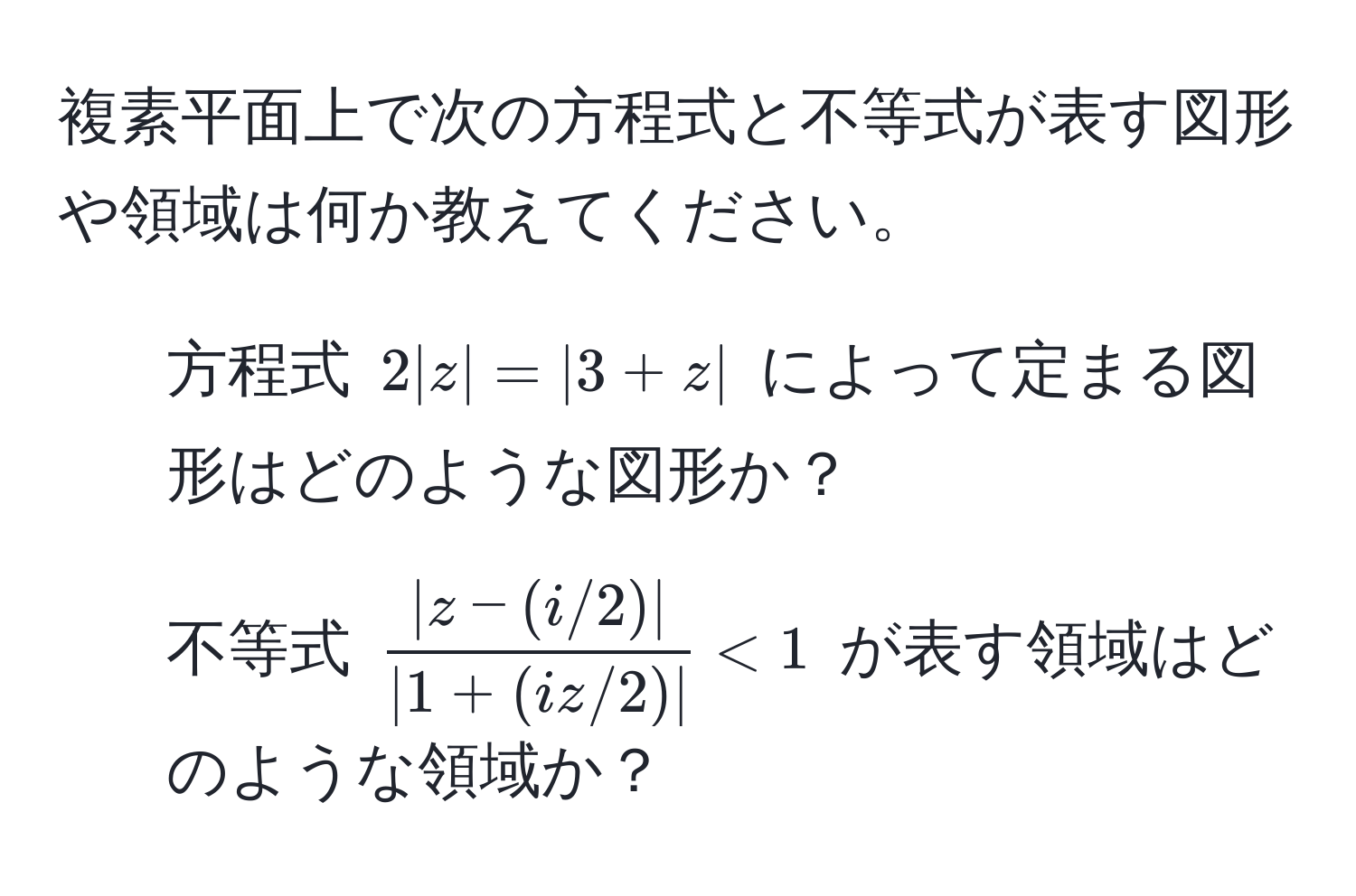 複素平面上で次の方程式と不等式が表す図形や領域は何か教えてください。  
1. 方程式 $2|z| = |3 + z|$ によって定まる図形はどのような図形か？  
2. 不等式 $ (|z - (i/2)|)/|1 + (iz/2)|  < 1$ が表す領域はどのような領域か？