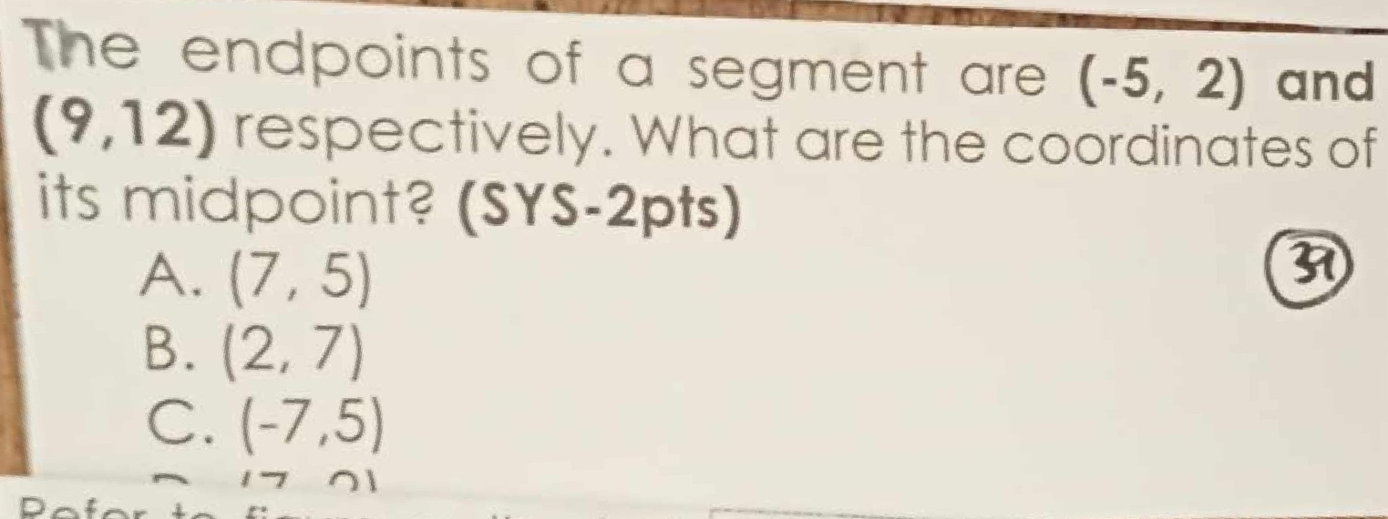 The endpoints of a segment are (-5,2) and
(9,12) respectively. What are the coordinates of
its midpoint? (SYS-2pts)
A. (7,5)
3
B. (2,7)
C. (-7,5)